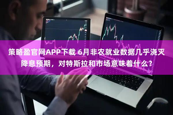 策略盈官网APP下载 6月非农就业数据几乎浇灭降息预期，对特斯拉和市场意味着什么？