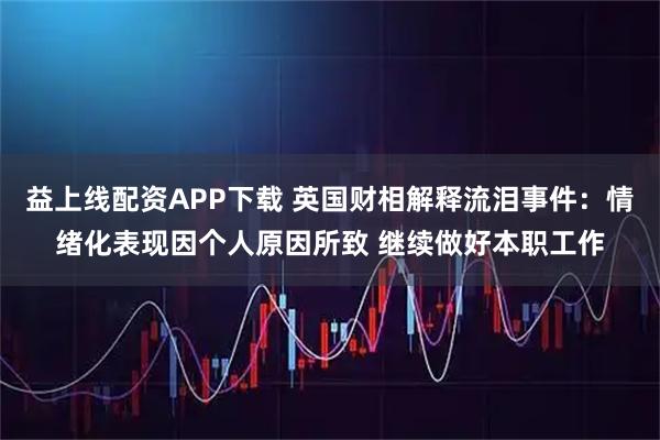 益上线配资APP下载 英国财相解释流泪事件：情绪化表现因个人原因所致 继续做好本职工作