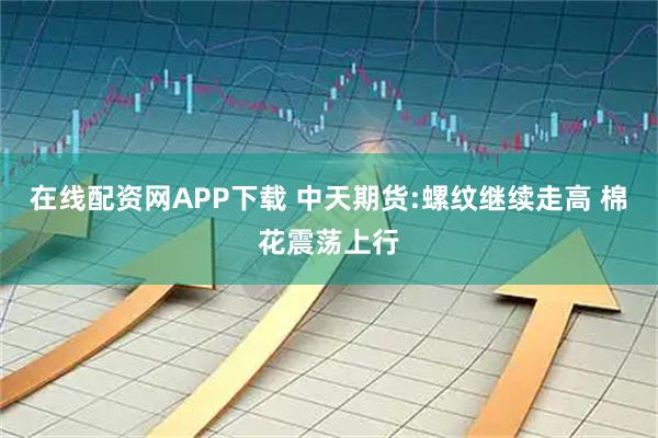 在线配资网APP下载 中天期货:螺纹继续走高 棉花震荡上行