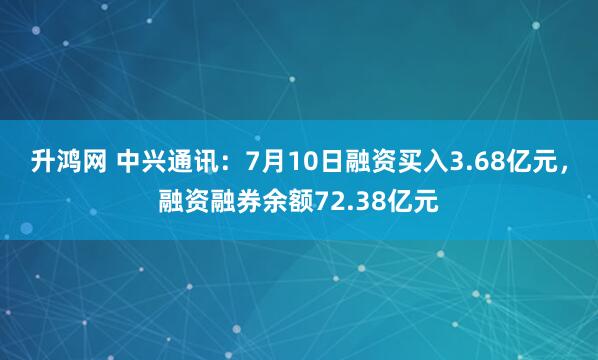 升鸿网 中兴通讯：7月10日融资买入3.68亿元，融资融券余额72.38亿元