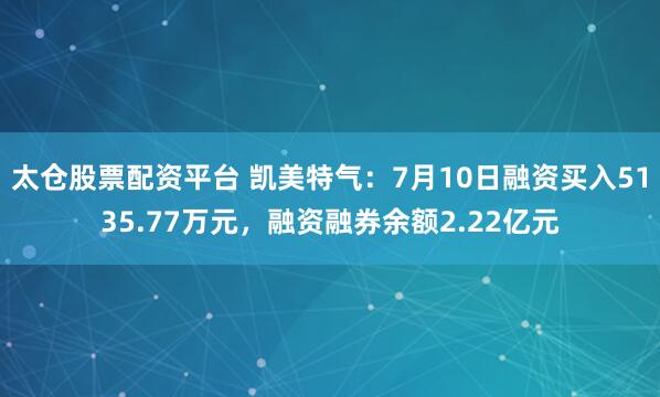 太仓股票配资平台 凯美特气：7月10日融资买入5135.77万元，融资融券余额2.22亿元