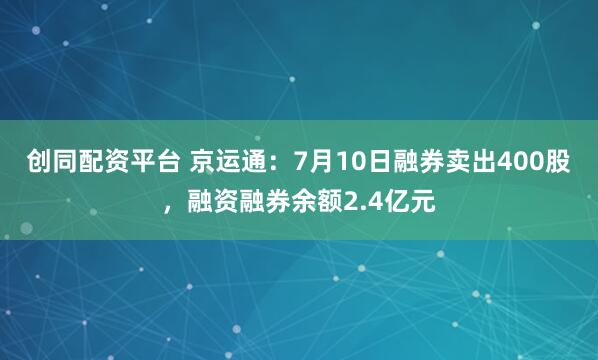 创同配资平台 京运通：7月10日融券卖出400股，融资融券余额2.4亿元
