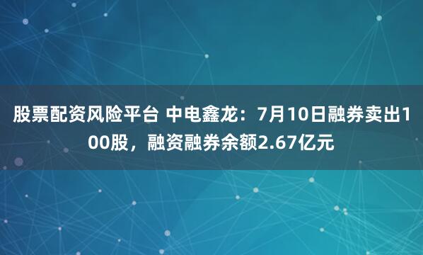 股票配资风险平台 中电鑫龙：7月10日融券卖出100股，融资融券余额2.67亿元