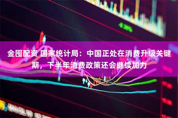 金囤配资 国家统计局：中国正处在消费升级关键期，下半年消费政策还会继续加力