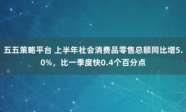 五五策略平台 上半年社会消费品零售总额同比增5.0%，比一季度快0.4个百分点
