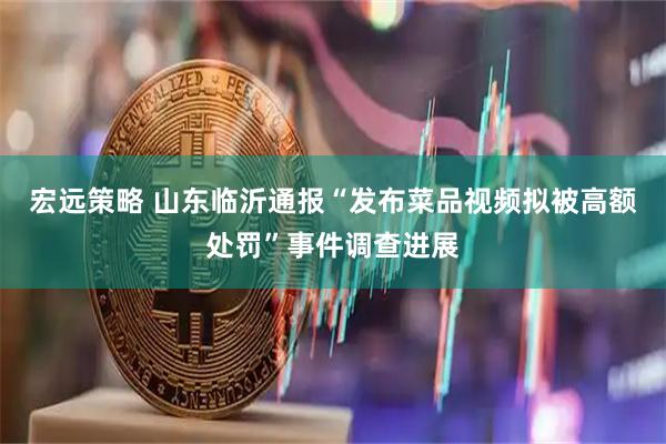 宏远策略 山东临沂通报“发布菜品视频拟被高额处罚”事件调查进展