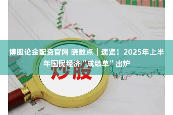 博股论金配资官网 晓数点｜速览！2025年上半年国民经济“成绩单”出炉
