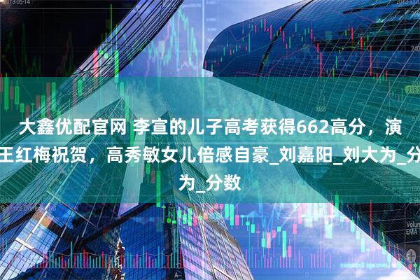大鑫优配官网 李宣的儿子高考获得662高分，演员王红梅祝贺，高秀敏女儿倍感自豪_刘嘉阳_刘大为_分数