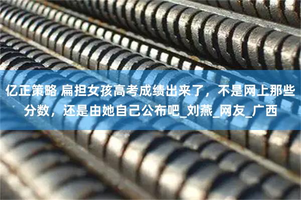 亿正策略 扁担女孩高考成绩出来了，不是网上那些分数，还是由她自己公布吧_刘燕_网友_广西
