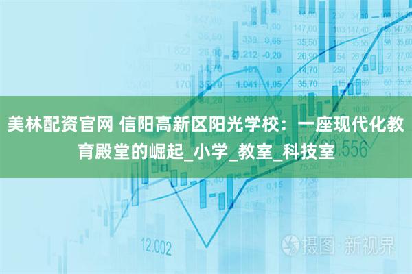 美林配资官网 信阳高新区阳光学校：一座现代化教育殿堂的崛起_小学_教室_科技室