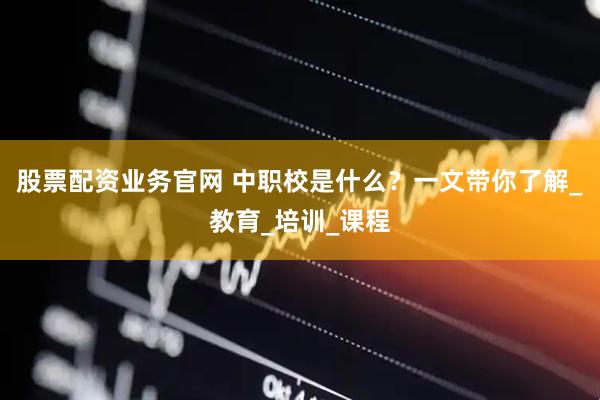 股票配资业务官网 中职校是什么？一文带你了解_教育_培训_课程