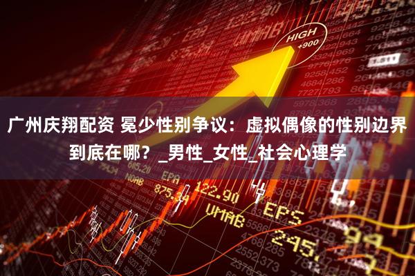 广州庆翔配资 冕少性别争议：虚拟偶像的性别边界到底在哪？_男性_女性_社会心理学