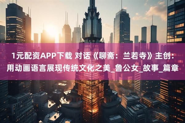 1元配资APP下载 对话《聊斋：兰若寺》主创：用动画语言展现传统文化之美_鲁公女_故事_篇章