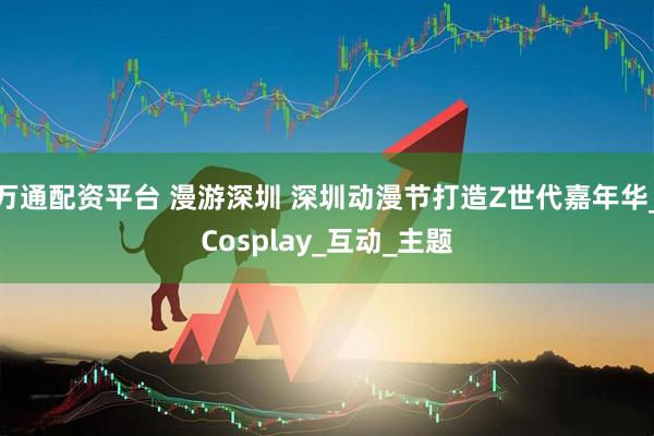 万通配资平台 漫游深圳 深圳动漫节打造Z世代嘉年华_Cosplay_互动_主题