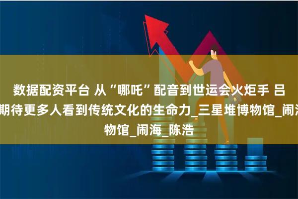 数据配资平台 从“哪吒”配音到世运会火炬手 吕艳婷：期待更多人看到传统文化的生命力_三星堆博物馆_闹海_陈浩