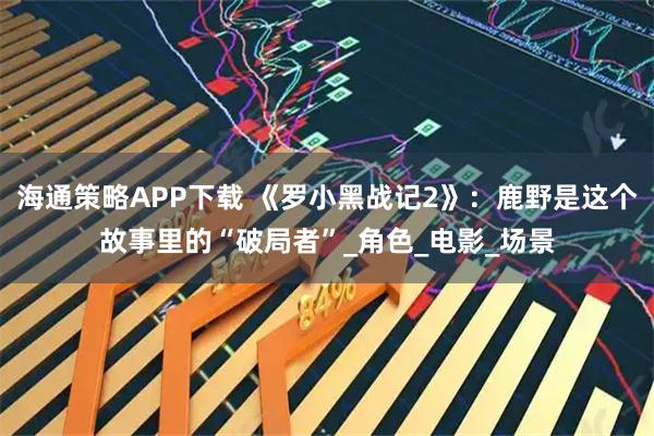 海通策略APP下载 《罗小黑战记2》：鹿野是这个故事里的“破局者”_角色_电影_场景