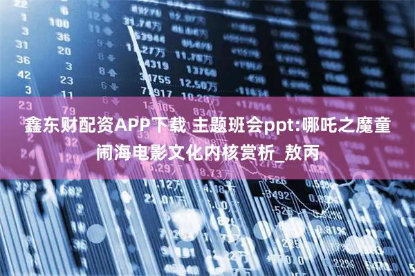 鑫东财配资APP下载 主题班会ppt:哪吒之魔童闹海电影文化内核赏析_敖丙