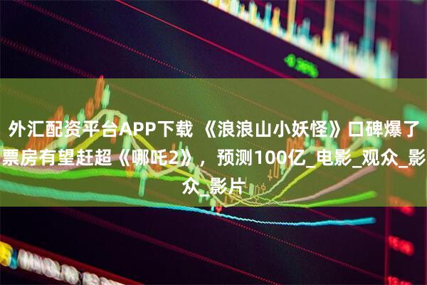 外汇配资平台APP下载 《浪浪山小妖怪》口碑爆了！票房有望赶超《哪吒2》，预测100亿_电影_观众_影片