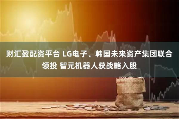 财汇盈配资平台 LG电子、韩国未来资产集团联合领投 智元机器人获战略入股