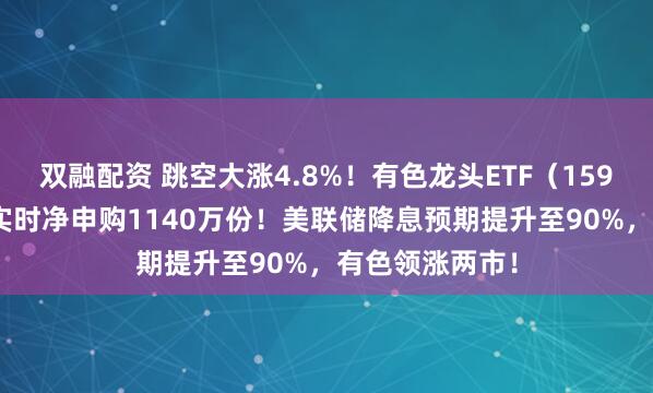双融配资 跳空大涨4.8%！有色龙头ETF（159876）获资金实时净申购1140万份！美联储降息预期提升至90%，有色领涨两市！