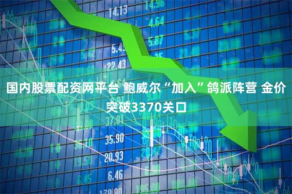 国内股票配资网平台 鲍威尔“加入”鸽派阵营 金价突破3370关口