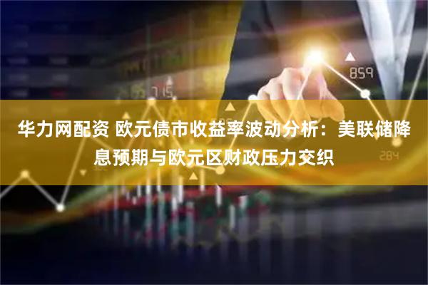 华力网配资 欧元债市收益率波动分析：美联储降息预期与欧元区财政压力交织