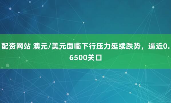 配资网站 澳元/美元面临下行压力延续跌势，逼近0.6500关口