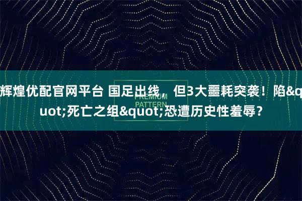 辉煌优配官网平台 国足出线，但3大噩耗突袭！陷"死亡之组"恐遭历史性羞辱？