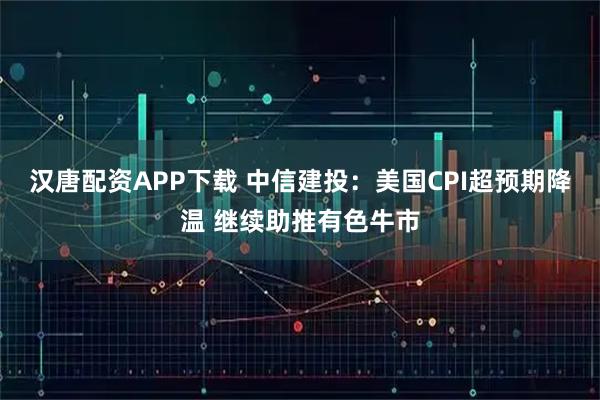 汉唐配资APP下载 中信建投：美国CPI超预期降温 继续助推有色牛市