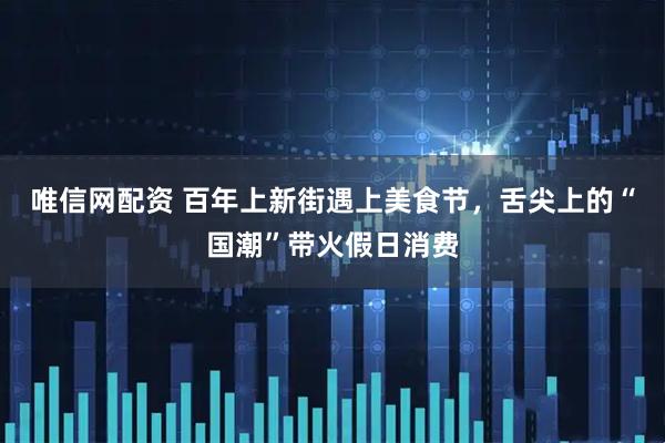 唯信网配资 百年上新街遇上美食节，舌尖上的“国潮”带火假日消费